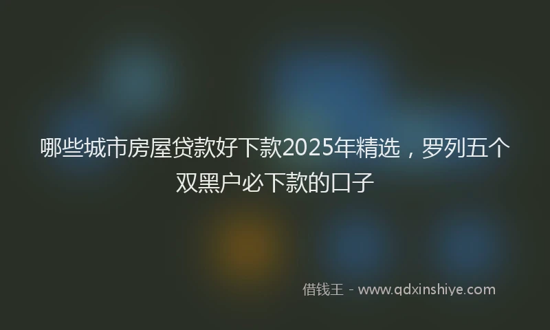 哪些城市房屋贷款好下款2025年精选，罗列五个双黑户必下款的口子