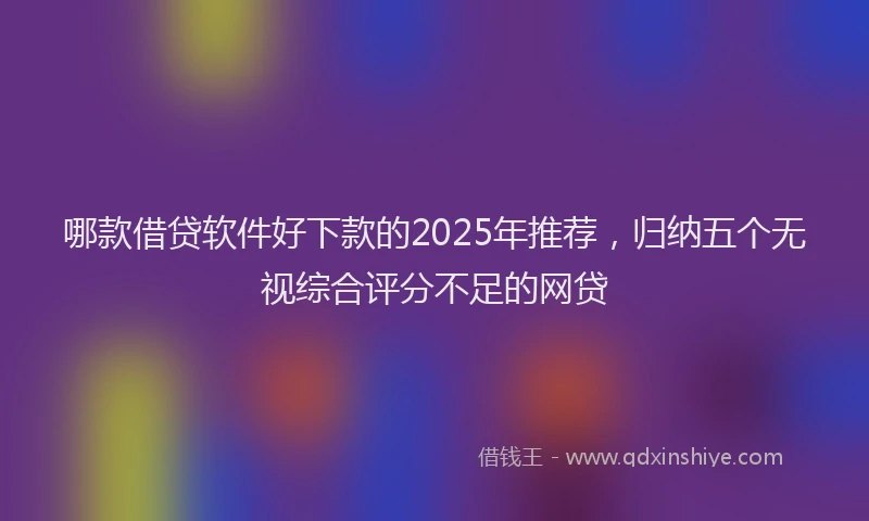 哪款借贷软件好下款的2025年推荐，归纳五个无视综合评分不足的网贷