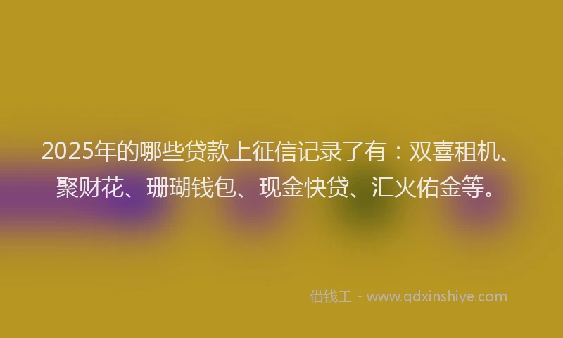 2025年的哪些贷款上征信记录了有：双喜租机、聚财花、珊瑚钱包、现金快贷、汇火佑金等。