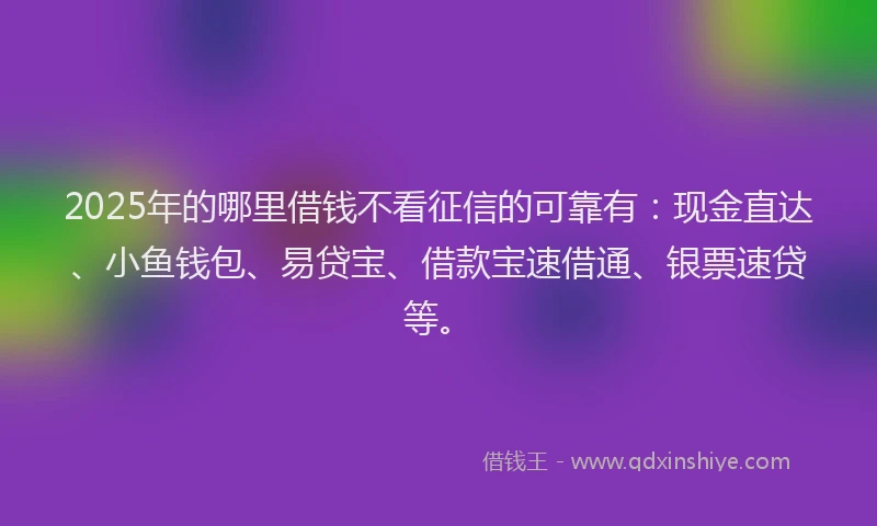 2025年的哪里借钱不看征信的可靠有：现金直达、小鱼钱包、易贷宝、借款宝速借通、银票速贷等。