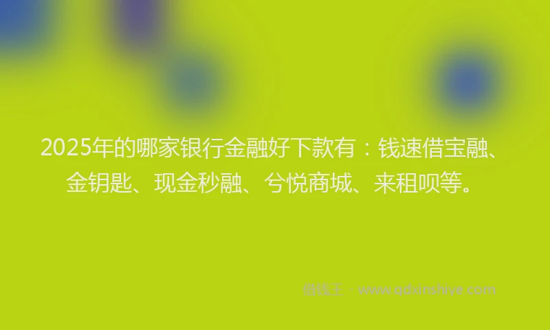 2025年的哪家银行金融好下款有：钱速借宝融、金钥匙、现金秒融、兮悦商城、来租呗等。