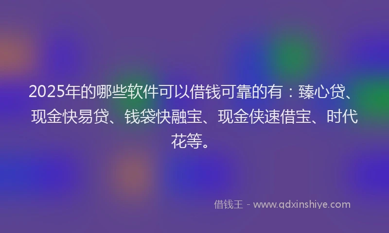 2025年的哪些软件可以借钱可靠的有：臻心贷、现金快易贷、钱袋快融宝、现金侠速借宝、时代花等。