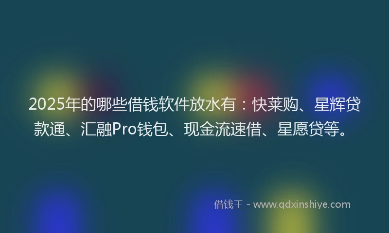 2025年的哪些借钱软件放水有：快莱购、星辉贷款通、汇融Pro钱包、现金流速借、星愿贷等。