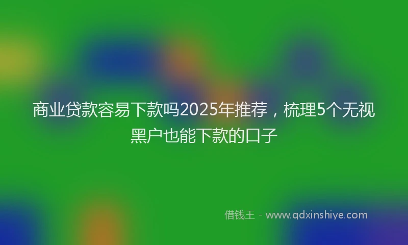 商业贷款容易下款吗2025年推荐，梳理5个无视黑户也能下款的口子