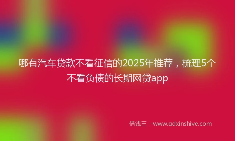 哪有汽车贷款不看征信的2025年推荐，梳理5个不看负债的长期网贷app