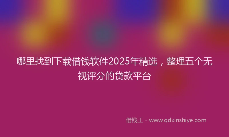 哪里找到下载借钱软件2025年精选，整理五个无视评分的贷款平台