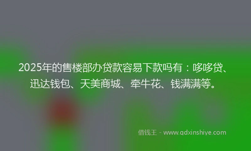 2025年的售楼部办贷款容易下款吗有：哆哆贷、迅达钱包、天美商城、牵牛花、钱满满等。