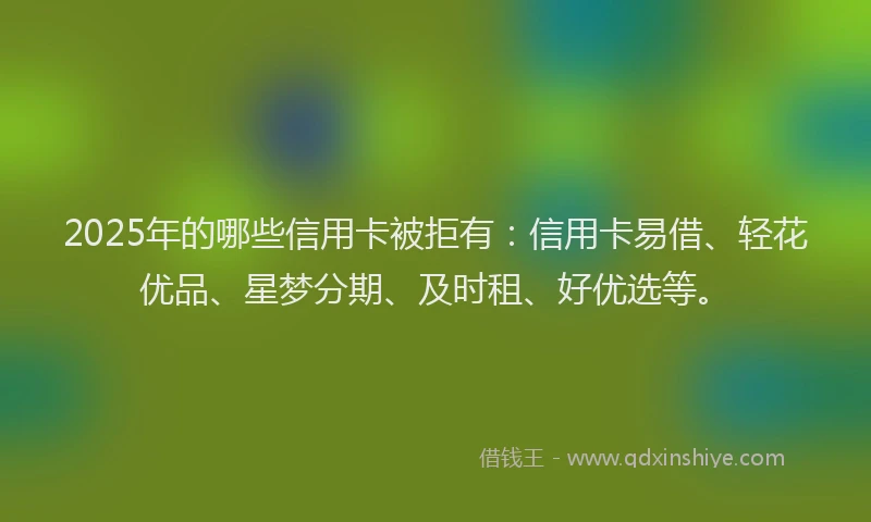 2025年的哪些信用卡被拒有：信用卡易借、轻花优品、星梦分期、及时租、好优选等。