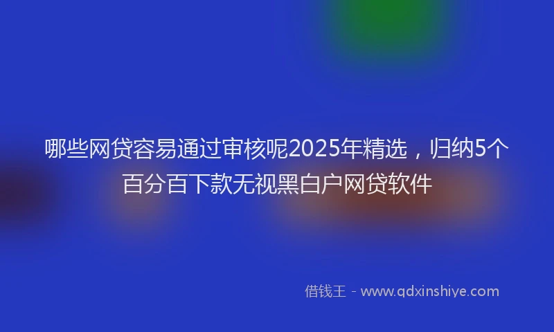 哪些网贷容易通过审核呢2025年精选，归纳5个百分百下款无视黑白户网贷软件