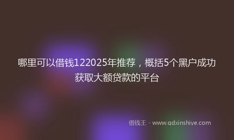 哪里可以借钱122025年推荐，概括5个黑户成功获取大额贷款的平台