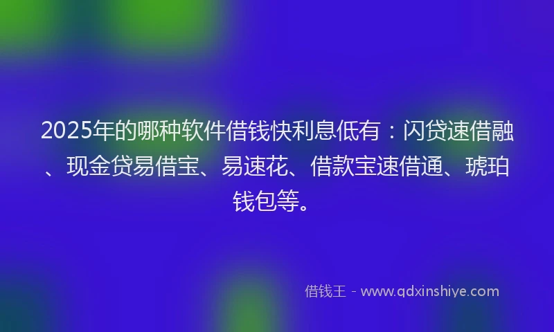 2025年的哪种软件借钱快利息低有：闪贷速借融、现金贷易借宝、易速花、借款宝速借通、琥珀钱包等。