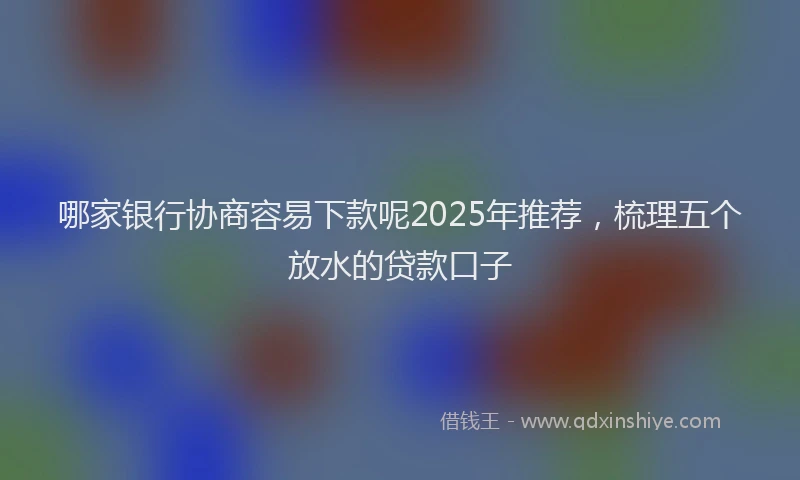 哪家银行协商容易下款呢2025年推荐，梳理五个放水的贷款口子