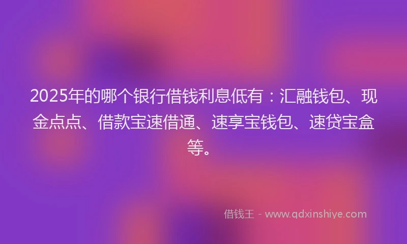 2025年的哪个银行借钱利息低有：汇融钱包、现金点点、借款宝速借通、速享宝钱包、速贷宝盒等。