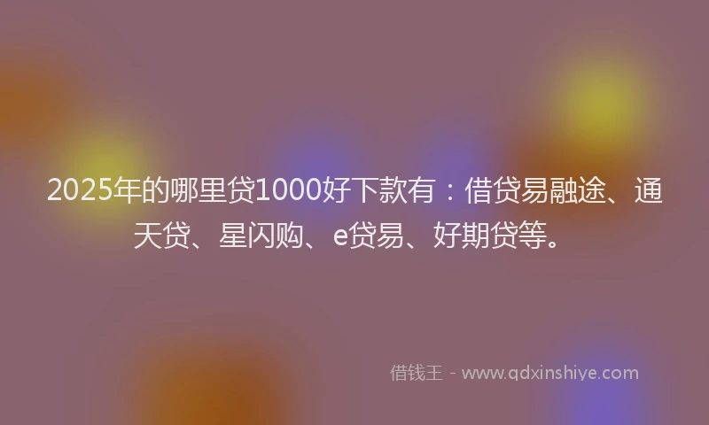 2025年的哪里贷1000好下款有：借贷易融途、通天贷、星闪购、e贷易、好期贷等。
