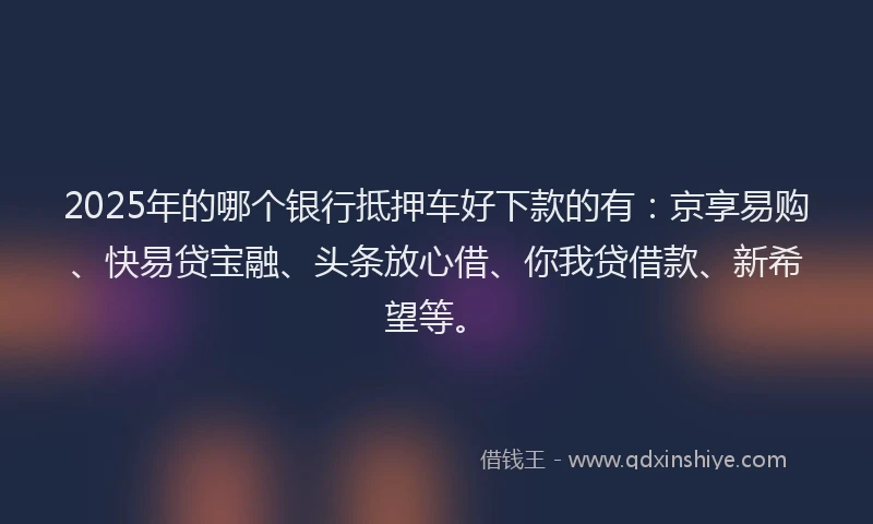2025年的哪个银行抵押车好下款的有：京享易购、快易贷宝融、头条放心借、你我贷借款、新希望等。