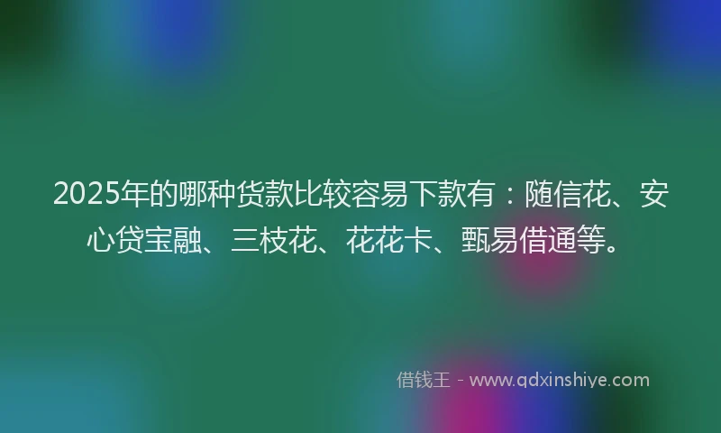 2025年的哪种货款比较容易下款有：随信花、安心贷宝融、三枝花、花花卡、甄易借通等。
