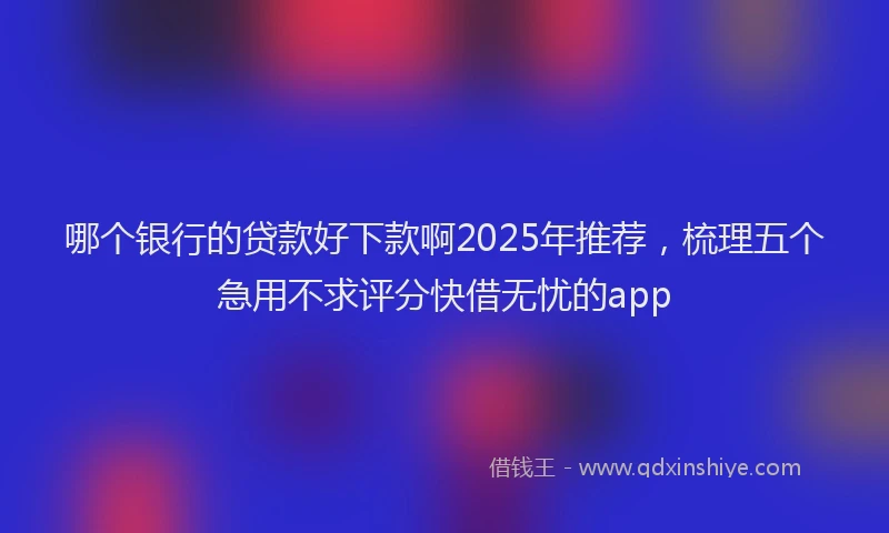 哪个银行的贷款好下款啊2025年推荐，梳理五个急用不求评分快借无忧的app
