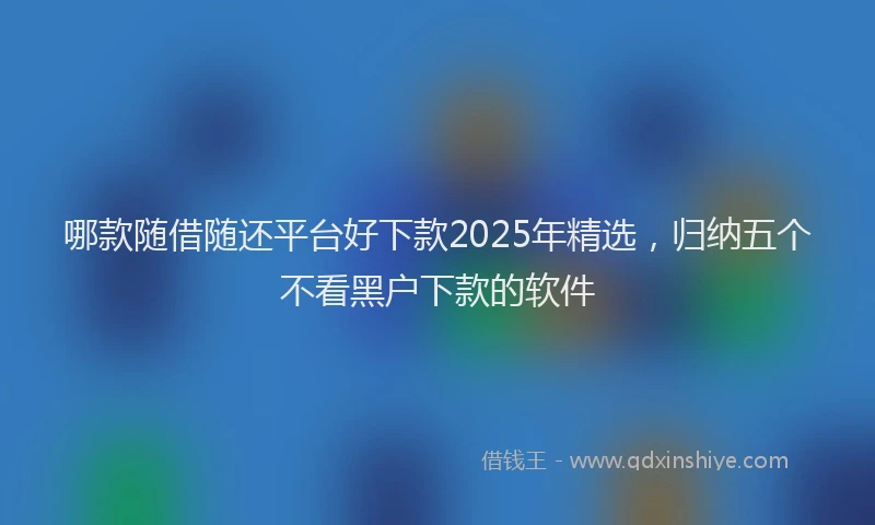 哪款随借随还平台好下款2025年精选，归纳五个不看黑户下款的软件