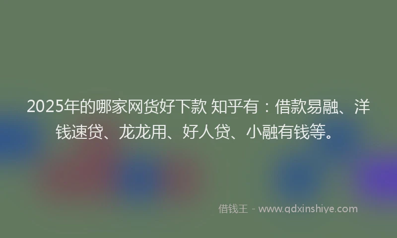 2025年的哪家网货好下款 知乎有：借款易融、洋钱速贷、龙龙用、好人贷、小融有钱等。