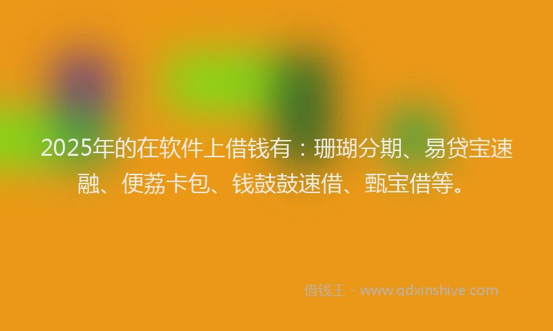 2025年的在软件上借钱有：珊瑚分期、易贷宝速融、便荔卡包、钱鼓鼓速借、甄宝借等。