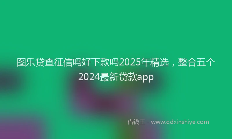 图乐贷查征信吗好下款吗2025年精选，整合五个2024最新贷款app