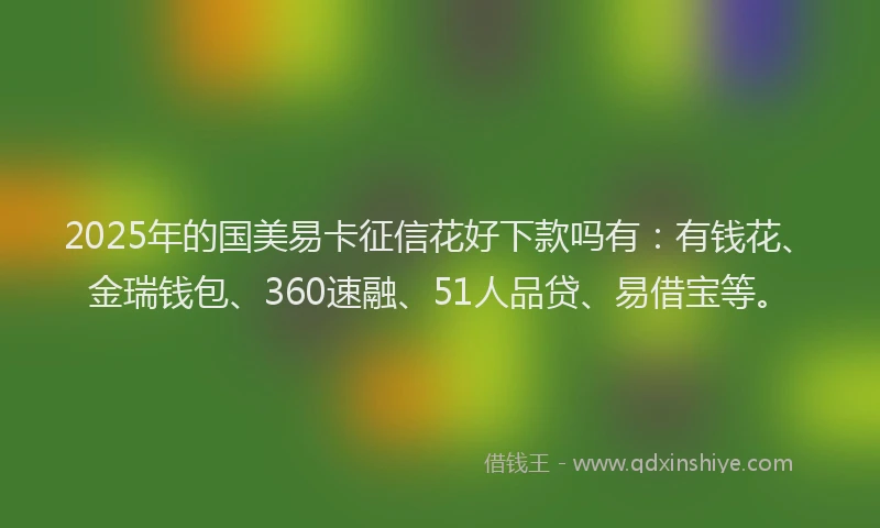 2025年的国美易卡征信花好下款吗有：有钱花、金瑞钱包、360速融、51人品贷、易借宝等。