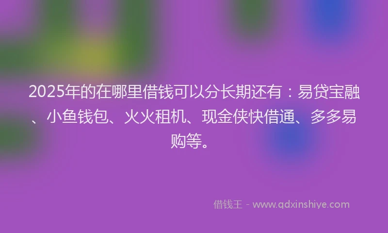 2025年的在哪里借钱可以分长期还有：易贷宝融、小鱼钱包、火火租机、现金侠快借通、多多易购等。