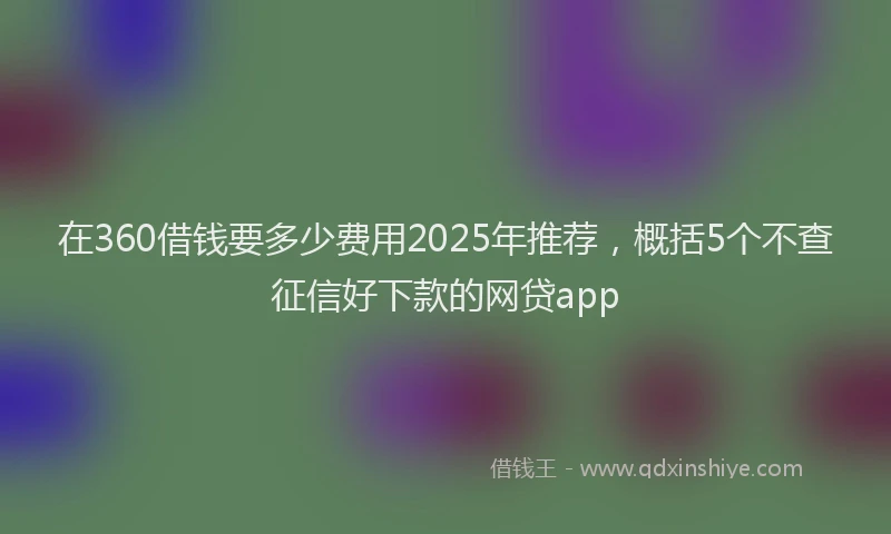 在360借钱要多少费用2025年推荐，概括5个不查征信好下款的网贷app