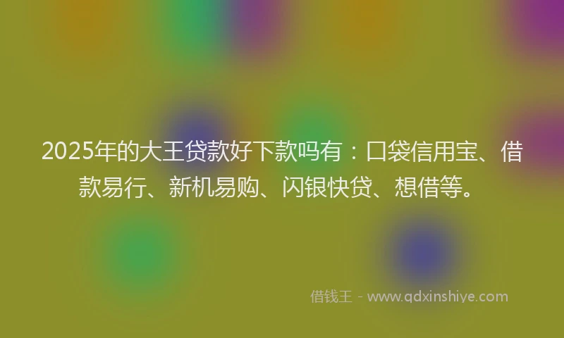 2025年的大王贷款好下款吗有：口袋信用宝、借款易行、新机易购、闪银快贷、想借等。