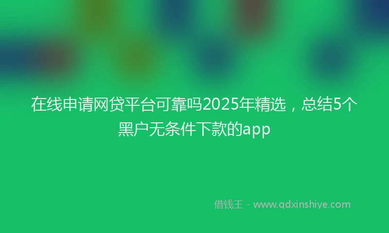 在线申请网贷平台可靠吗2025年精选，总结5个黑户无条件下款的app