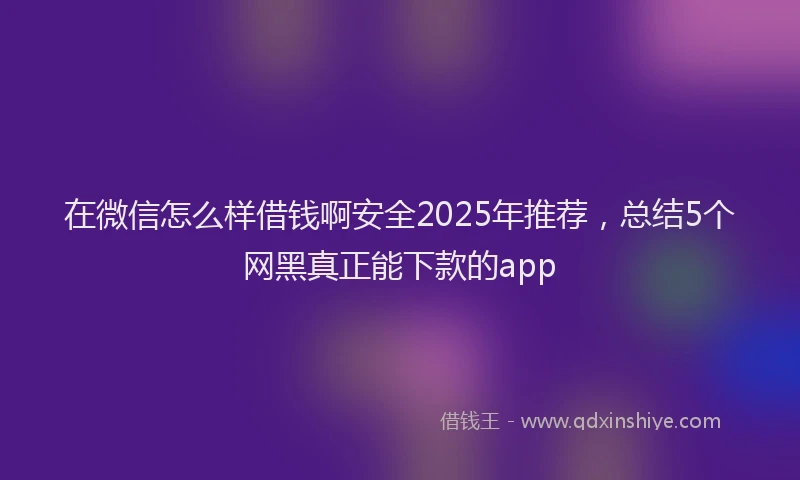 在微信怎么样借钱啊安全2025年推荐，总结5个网黑真正能下款的app