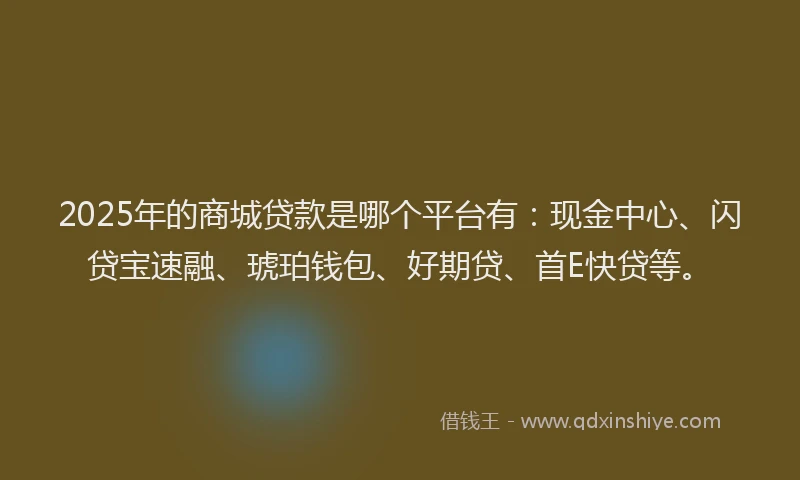 2025年的商城贷款是哪个平台有：现金中心、闪贷宝速融、琥珀钱包、好期贷、首E快贷等。