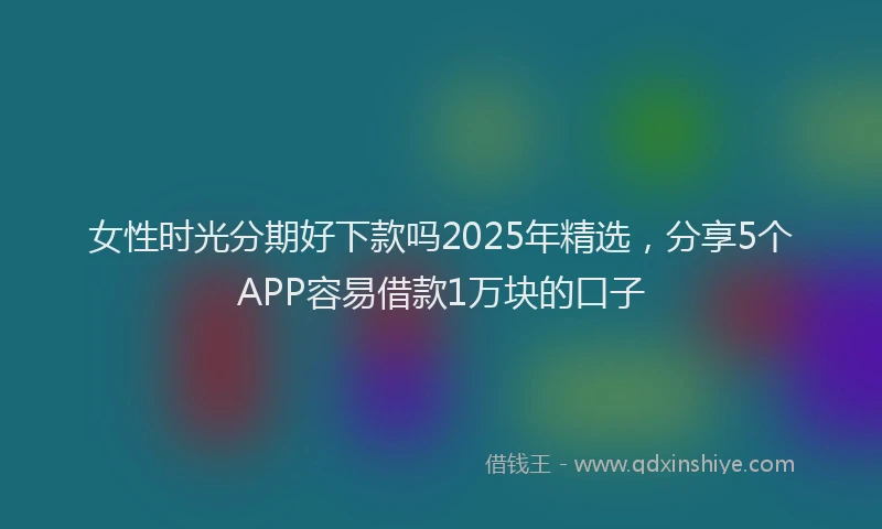 女性时光分期好下款吗2025年精选，分享5个APP容易借款1万块的口子