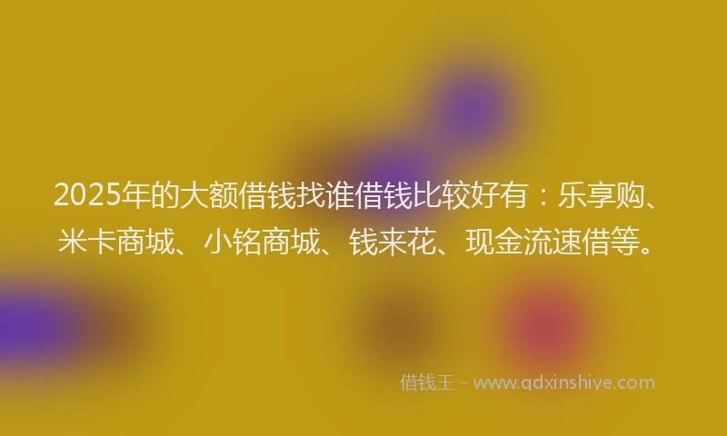 2025年的大额借钱找谁借钱比较好有：乐享购、米卡商城、小铭商城、钱来花、现金流速借等。