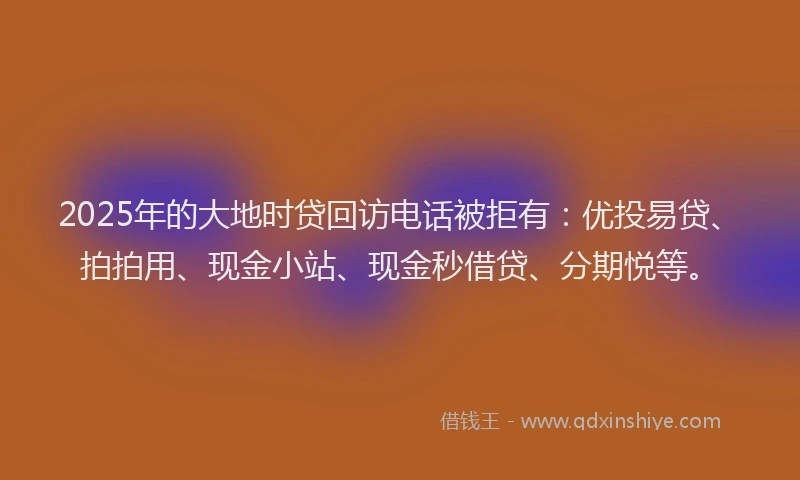 2025年的大地时贷回访电话被拒有：优投易贷、拍拍用、现金小站、现金秒借贷、分期悦等。