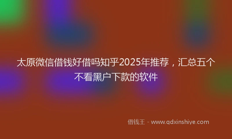 太原微信借钱好借吗知乎2025年推荐，汇总五个不看黑户下款的软件