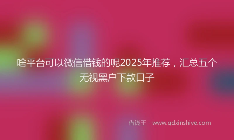 啥平台可以微信借钱的呢2025年推荐，汇总五个无视黑户下款口子