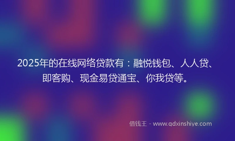 2025年的在线网络贷款有：融悦钱包、人人贷、即客购、现金易贷通宝、你我贷等。