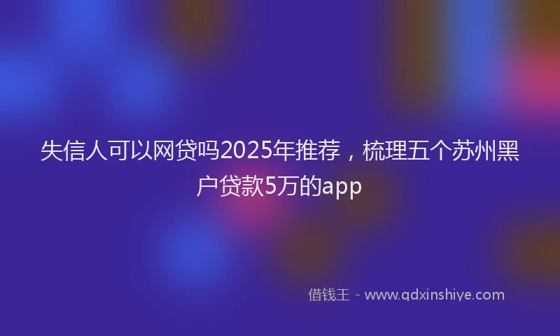 失信人可以网贷吗2025年推荐，梳理五个苏州黑户贷款5万的app