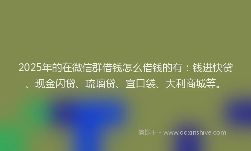 2025年的在微信群借钱怎么借钱的有:钱进快贷、现金闪贷、琉璃贷、宜口袋、大利商城等。