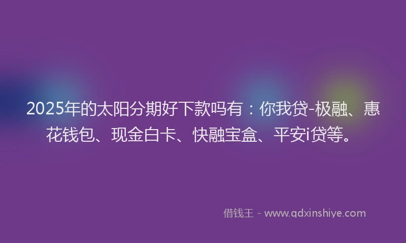 2025年的太阳分期好下款吗有：你我贷-极融、惠花钱包、现金白卡、快融宝盒、平安i贷等。