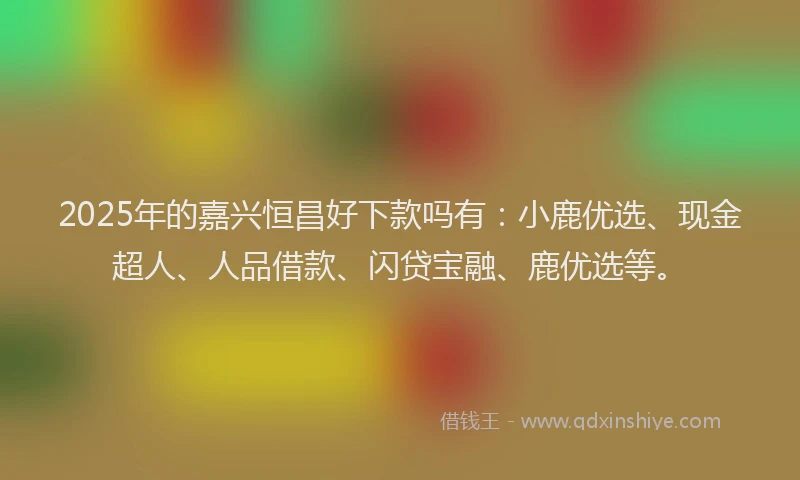 2025年的嘉兴恒昌好下款吗有：小鹿优选、现金超人、人品借款、闪贷宝融、鹿优选等。