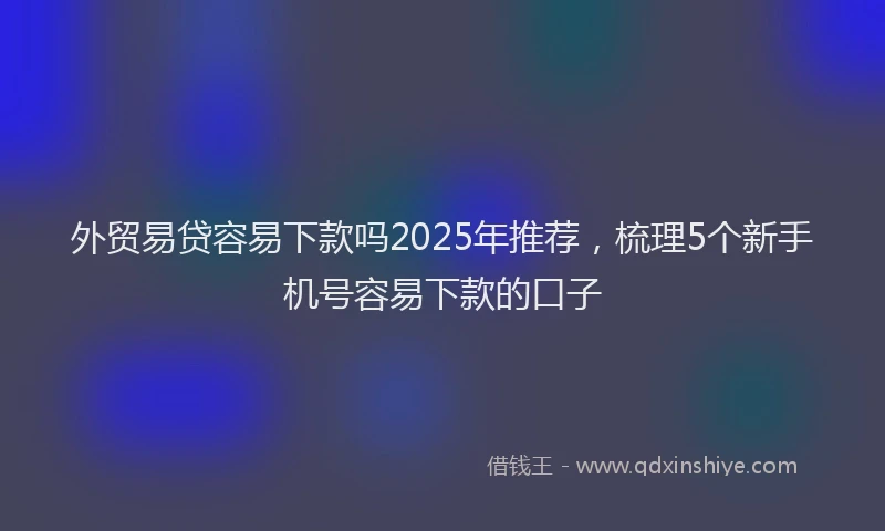 外贸易贷容易下款吗2025年推荐，梳理5个新手机号容易下款的口子