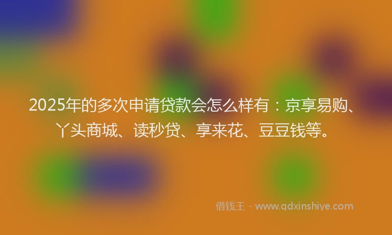 2025年的多次申请贷款会怎么样有：京享易购、丫头商城、读秒贷、享来花、豆豆钱等。