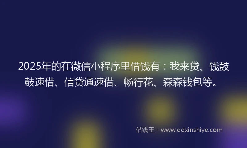 2025年的在微信小程序里借钱有：我来贷、钱鼓鼓速借、信贷通速借、畅行花、森森钱包等。