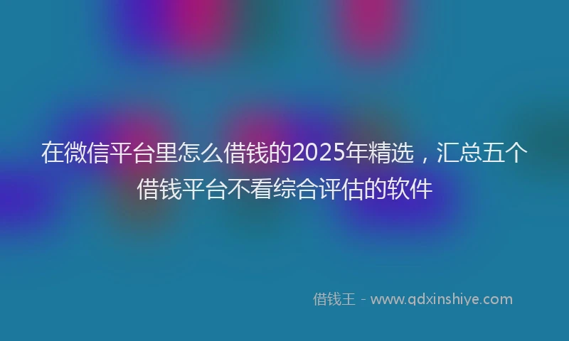 在微信平台里怎么借钱的2025年精选，汇总五个借钱平台不看综合评估的软件