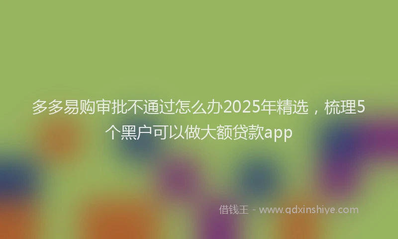 多多易购审批不通过怎么办2025年精选，梳理5个黑户可以做大额贷款app
