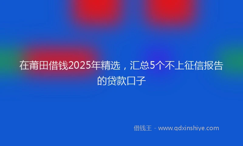 在莆田借钱2025年精选，汇总5个不上征信报告的贷款口子