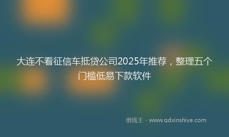 大连不看征信车抵贷公司2025年推荐，整理五个门槛低易下款软件