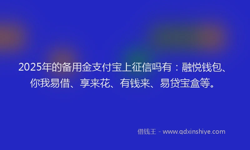 2025年的备用金支付宝上征信吗有：融悦钱包、你我易借、享来花、有钱来、易贷宝盒等。